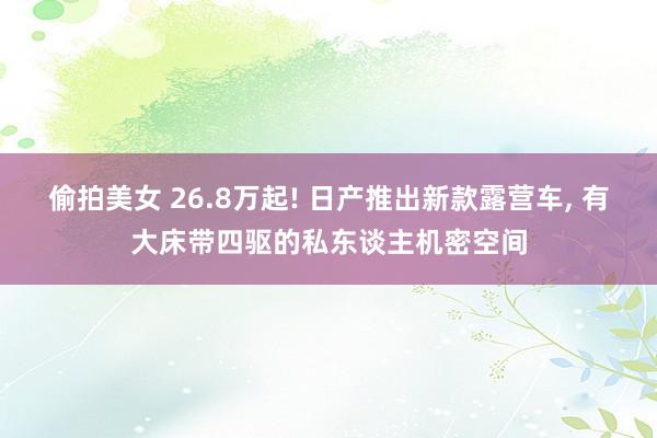 偷拍美女 26.8万起! 日产推出新款露营车, 有大床带四驱的私东谈主机密空间