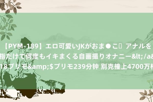 【PYM-189】エロ可愛いJKがおま●こ・アナルをいっぱい見せちゃう 指だけで何度もイキまくる自画撮りオナニー</a>2016-04-18プリモ&$プリモ239分钟 别克撞上4700万柯尼塞格, 定损406万? 车主恢复