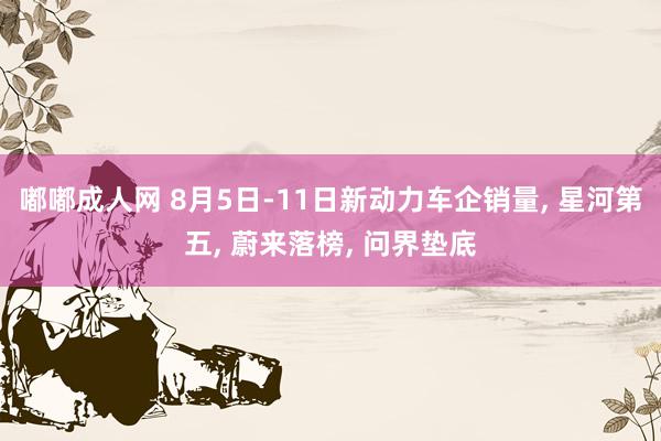 嘟嘟成人网 8月5日-11日新动力车企销量, 星河第五, 蔚来落榜, 问界垫底