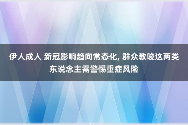 伊人成人 新冠影响趋向常态化, 群众教唆这两类东说念主需警惕重症风险