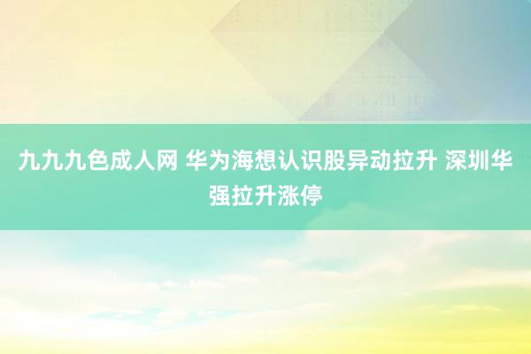 九九九色成人网 华为海想认识股异动拉升 深圳华强拉升涨停