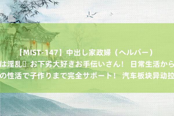 【MIST-147】中出し家政婦（ヘルパー） 清楚で美人な出張家政婦は淫乱・お下劣大好きお手伝いさん！ 日常生活から夜の性活で子作りまで完全サポート！ 汽车板块异动拉升 南边精工、协力科技涨停