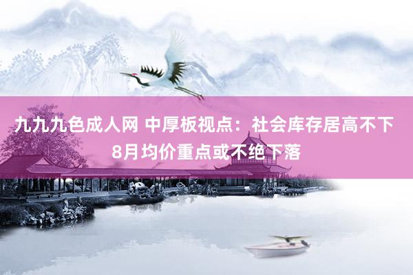 九九九色成人网 中厚板视点：社会库存居高不下 8月均价重点或不绝下落