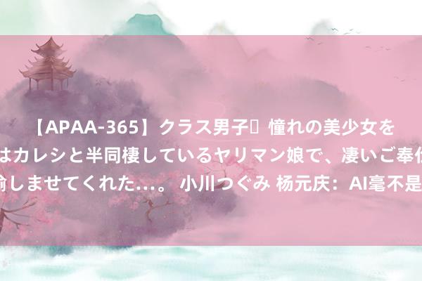 【APAA-365】クラス男子・憧れの美少女をラブホに連れ込むと、実はカレシと半同棲しているヤリマン娘で、凄いご奉仕セックスを愉しませてくれた…。 小川つぐみ 杨元庆：AI毫不是泡沫，不要千军万马走“大模子”独木桥