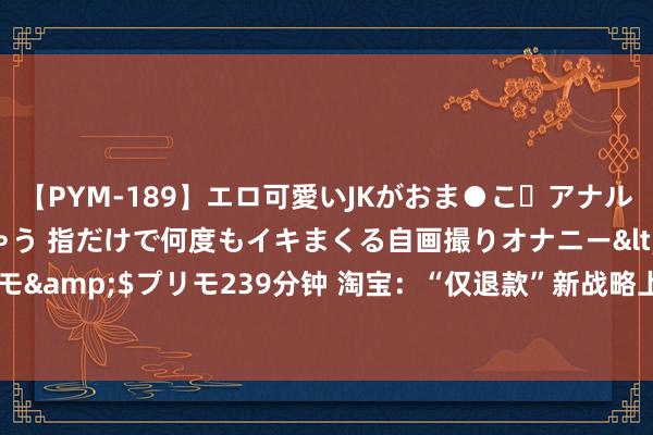 【PYM-189】エロ可愛いJKがおま●こ・アナルをいっぱい見せちゃう 指だけで何度もイキまくる自画撮りオナニー</a>2016-04-18プリモ&$プリモ239分钟 淘宝：“仅退款”新战略上线一周，“仅退款”场景下平台介入已减少20%