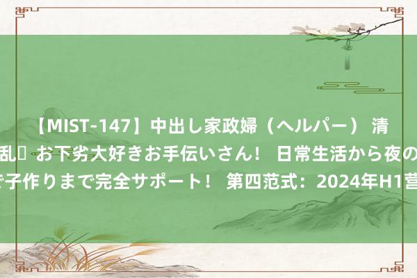 【MIST-147】中出し家政婦（ヘルパー） 清楚で美人な出張家政婦は淫乱・お下劣大好きお手伝いさん！ 日常生活から夜の性活で子作りまで完全サポート！ 第四范式：2024年H1营收18.67亿元，同比增长27.1%