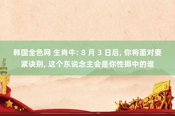 韩国全色网 生肖牛: 8 月 3 日后, 你将面对要紧诀别, 这个东说念主会是你性掷中的谁