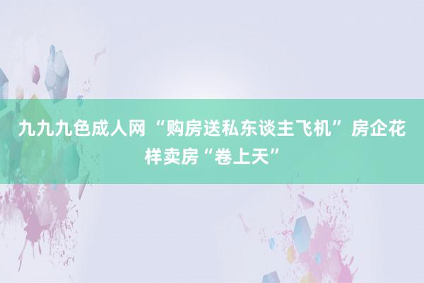 九九九色成人网 “购房送私东谈主飞机” 房企花样卖房“卷上天”