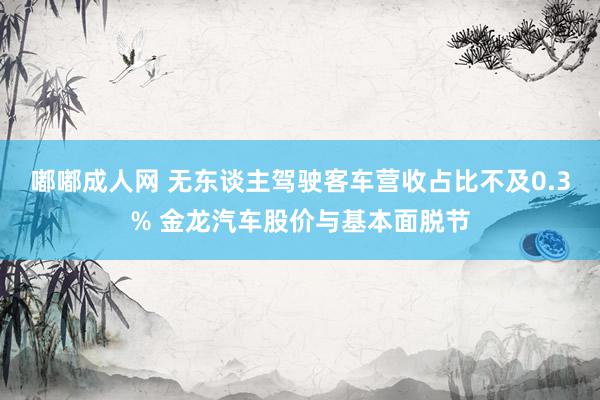 嘟嘟成人网 无东谈主驾驶客车营收占比不及0.3% 金龙汽车股价与基本面脱节