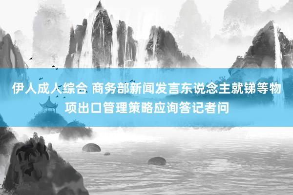 伊人成人综合 商务部新闻发言东说念主就锑等物项出口管理策略应询答记者问