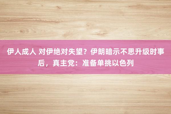 伊人成人 对伊绝对失望？伊朗暗示不思升级时事后，真主党：准备单挑以色列