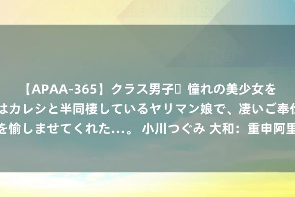 【APAA-365】クラス男子・憧れの美少女をラブホに連れ込むと、実はカレシと半同棲しているヤリマン娘で、凄いご奉仕セックスを愉しませてくれた…。 小川つぐみ 大和：重申阿里巴巴-SW“买入”评级 主义价98港元