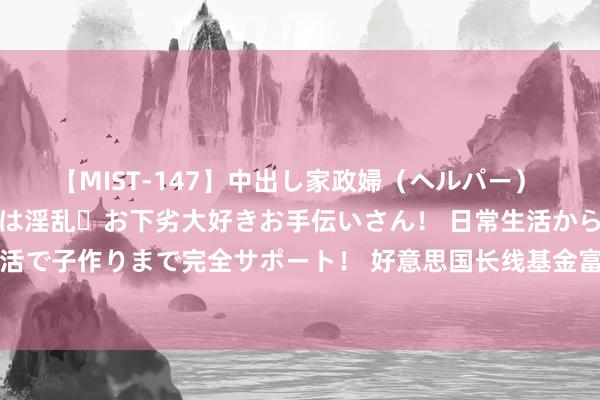 【MIST-147】中出し家政婦（ヘルパー） 清楚で美人な出張家政婦は淫乱・お下劣大好きお手伝いさん！ 日常生活から夜の性活で子作りまで完全サポート！ 好意思国长线基金富达海外(FIL)第二季度建仓震坤行