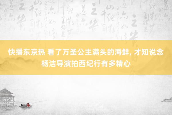 快播东京热 看了万圣公主满头的海鲜, 才知说念杨洁导演拍西纪行有多精心