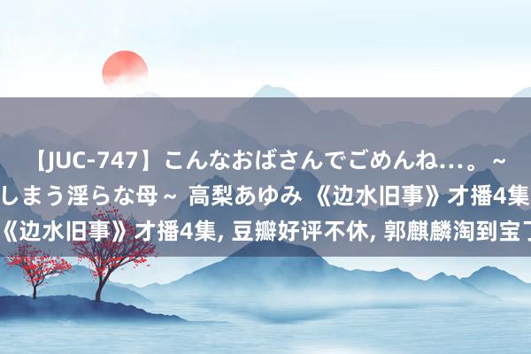 【JUC-747】こんなおばさんでごめんね…。～童貞チ○ポに発情してしまう淫らな母～ 高梨あゆみ 《边水旧事》才播4集, 豆瓣好评不休, 郭麒麟淘到宝了