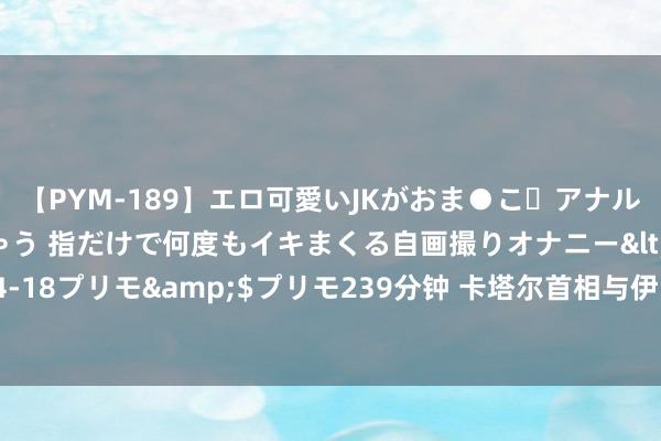 【PYM-189】エロ可愛いJKがおま●こ・アナルをいっぱい見せちゃう 指だけで何度もイキまくる自画撮りオナニー</a>2016-04-18プリモ&$プリモ239分钟 卡塔尔首相与伊朗代理外长通电话，究诘地区地点