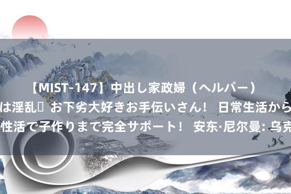 【MIST-147】中出し家政婦（ヘルパー） 清楚で美人な出張家政婦は淫乱・お下劣大好きお手伝いさん！ 日常生活から夜の性活で子作りまで完全サポート！ 安东·尼尔曼: 乌克兰财政已走到气运的十字街头