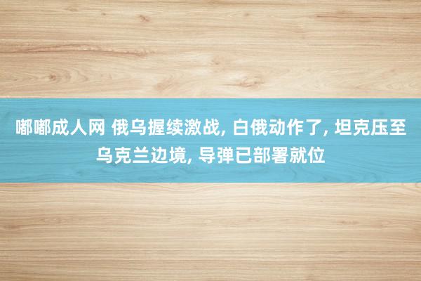 嘟嘟成人网 俄乌握续激战, 白俄动作了, 坦克压至乌克兰边境, 导弹已部署就位