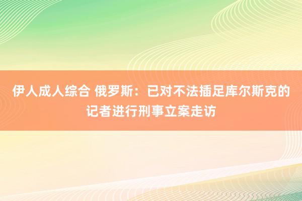 伊人成人综合 俄罗斯：已对不法插足库尔斯克的记者进行刑事立案走访