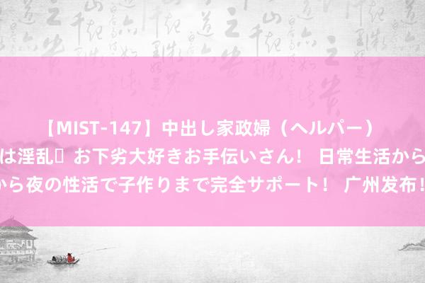 【MIST-147】中出し家政婦（ヘルパー） 清楚で美人な出張家政婦は淫乱・お下劣大好きお手伝いさん！ 日常生活から夜の性活で子作りまで完全サポート！ 广州发布！全力打造“智车之城”