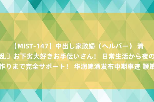 【MIST-147】中出し家政婦（ヘルパー） 清楚で美人な出張家政婦は淫乱・お下劣大好きお手伝いさん！ 日常生活から夜の性活で子作りまで完全サポート！ 华润啤酒发布中期事迹 鞭策应占溢利47.05亿元同比增长1.2%