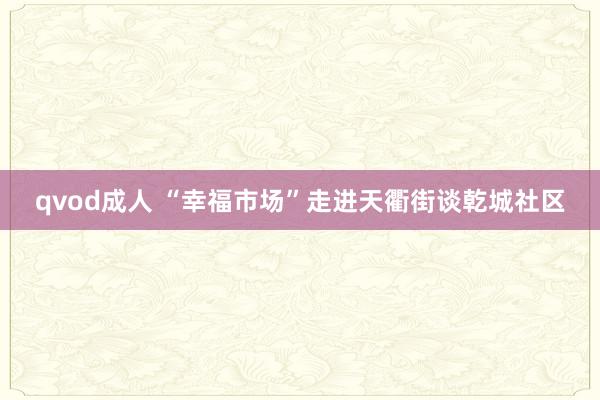 qvod成人 “幸福市场”走进天衢街谈乾城社区