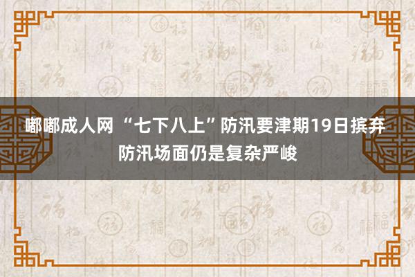 嘟嘟成人网 “七下八上”防汛要津期19日摈弃 防汛场面仍是复杂严峻