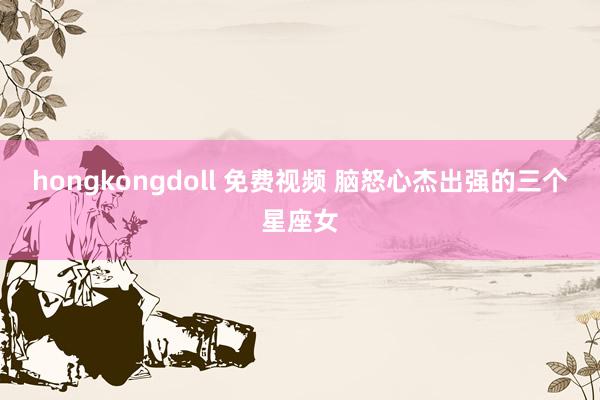 hongkongdoll 免费视频 脑怒心杰出强的三个星座女