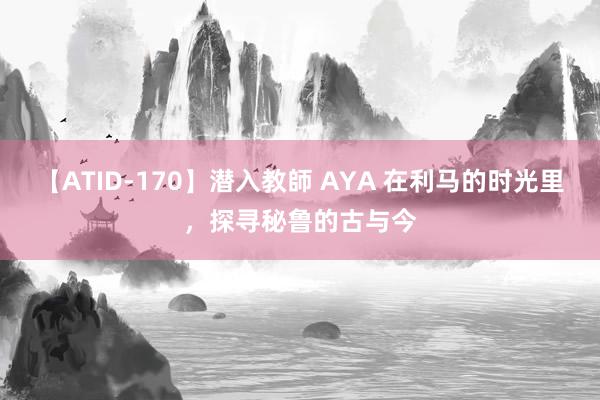 【ATID-170】潜入教師 AYA 在利马的时光里，探寻秘鲁的古与今