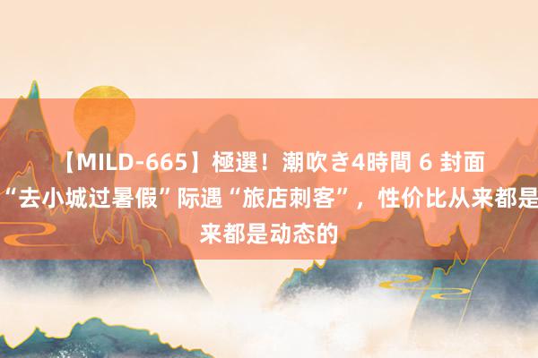 【MILD-665】極選！潮吹き4時間 6 封面辩驳｜“去小城过暑假”际遇“旅店刺客”，性价比从来都是动态的