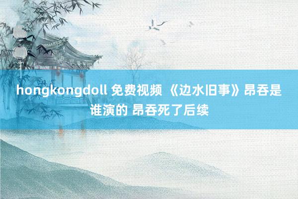 hongkongdoll 免费视频 《边水旧事》昂吞是谁演的 昂吞死了后续