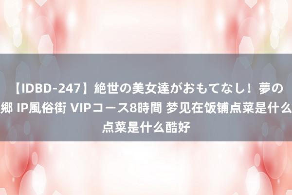 【IDBD-247】絶世の美女達がおもてなし！夢の桃源郷 IP風俗街 VIPコース8時間 梦见在饭铺点菜是什么酷好