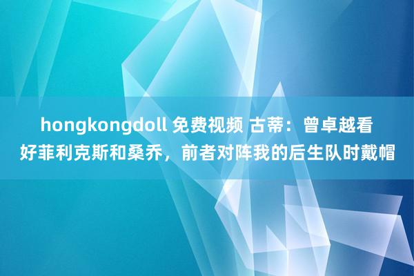 hongkongdoll 免费视频 古蒂：曾卓越看好菲利克斯和桑乔，前者对阵我的后生队时戴帽