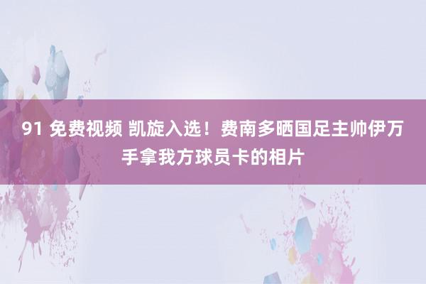 91 免费视频 凯旋入选！费南多晒国足主帅伊万手拿我方球员卡的相片