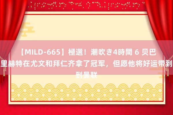 【MILD-665】極選！潮吹き4時間 6 贝巴：德里赫特在尤文和拜仁齐拿了冠军，但愿他将好运带到曼联