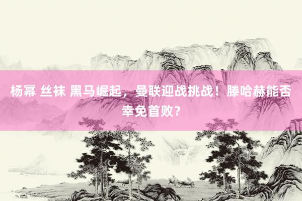 杨幂 丝袜 黑马崛起，曼联迎战挑战！滕哈赫能否幸免首败？