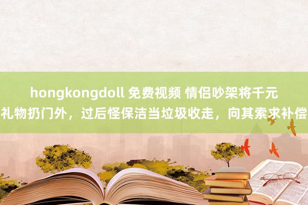 hongkongdoll 免费视频 情侣吵架将千元礼物扔门外，过后怪保洁当垃圾收走，向其索求补偿