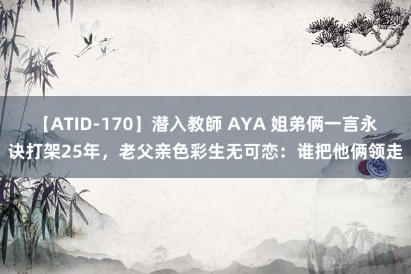 【ATID-170】潜入教師 AYA 姐弟俩一言永诀打架25年，老父亲色彩生无可恋：谁把他俩领走