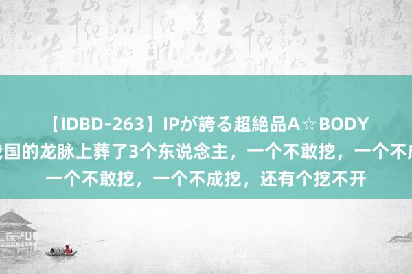 【IDBD-263】IPが誇る超絶品A☆BODYスペシャル8時間 我国的龙脉上葬了3个东说念主，一个不敢挖，一个不成挖，还有个挖不开