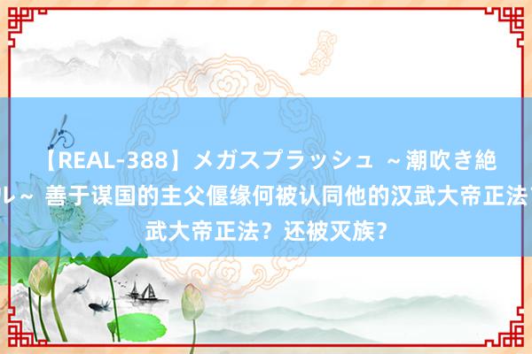 【REAL-388】メガスプラッシュ ～潮吹き絶頂スペシャル～ 善于谋国的主父偃缘何被认同他的汉武大帝正法？还被灭族？