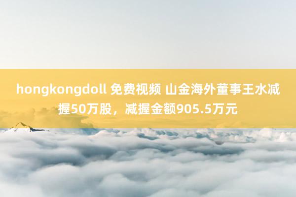 hongkongdoll 免费视频 山金海外董事王水减握50万股，减握金额905.5万元