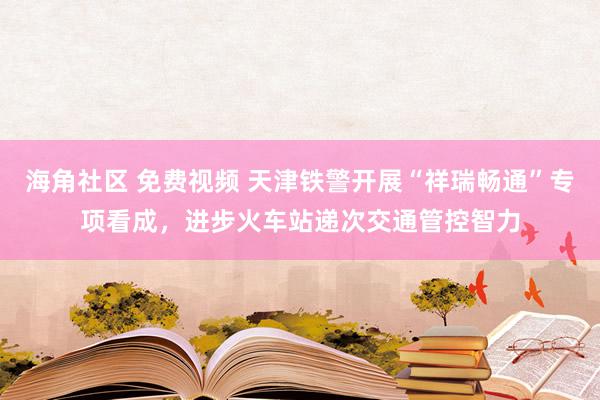 海角社区 免费视频 天津铁警开展“祥瑞畅通”专项看成，进步火车站递次交通管控智力