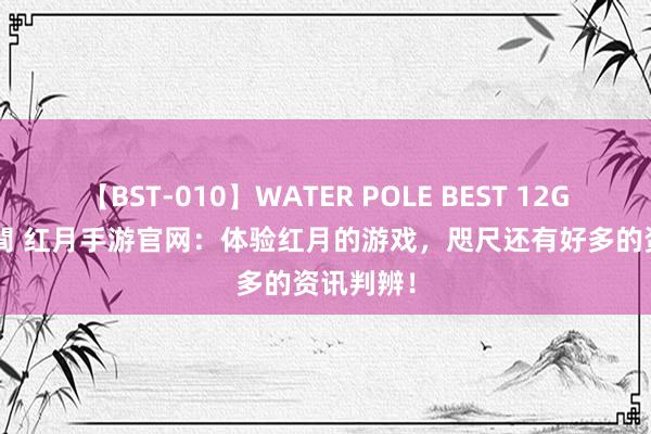 【BST-010】WATER POLE BEST 12GALs 8時間 红月手游官网：体验红月的游戏，咫尺还有好多的资讯判辨！