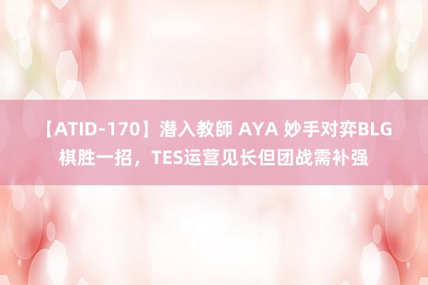 【ATID-170】潜入教師 AYA 妙手对弈BLG棋胜一招，TES运营见长但团战需补强