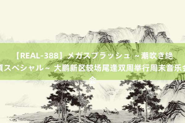 【REAL-388】メガスプラッシュ ～潮吹き絶頂スペシャル～ 大鹏新区较场尾逢双周举行周末音乐会