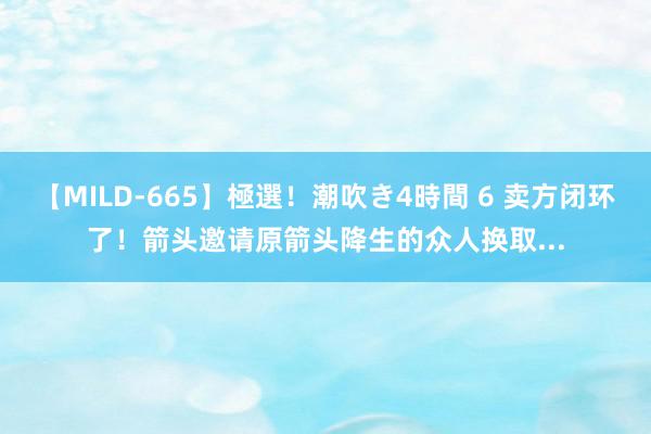 【MILD-665】極選！潮吹き4時間 6 卖方闭环了！箭头邀请原箭头降生的众人换取...