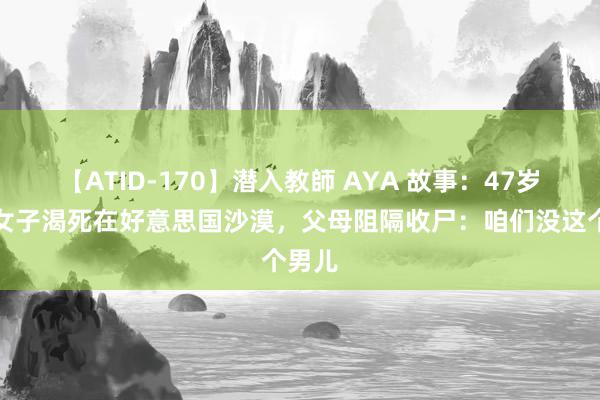 【ATID-170】潜入教師 AYA 故事：47岁广东女子渴死在好意思国沙漠，父母阻隔收尸：咱们没这个男儿