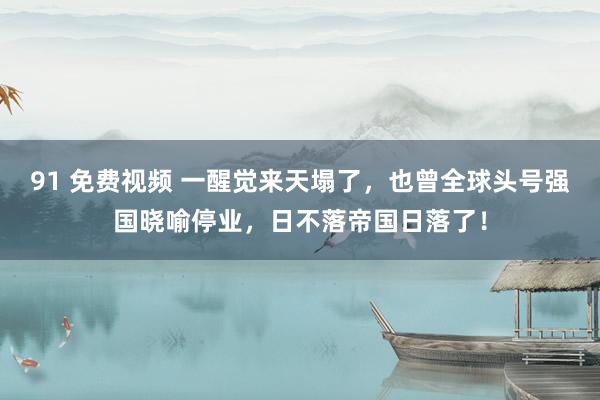 91 免费视频 一醒觉来天塌了，也曾全球头号强国晓喻停业，日不落帝国日落了！