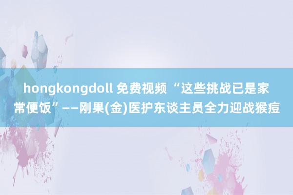 hongkongdoll 免费视频 “这些挑战已是家常便饭”——刚果(金)医护东谈主员全力迎战猴痘