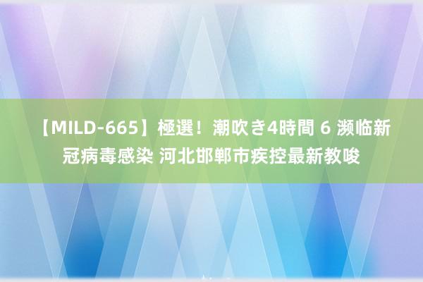 【MILD-665】極選！潮吹き4時間 6 濒临新冠病毒感染 河北邯郸市疾控最新教唆